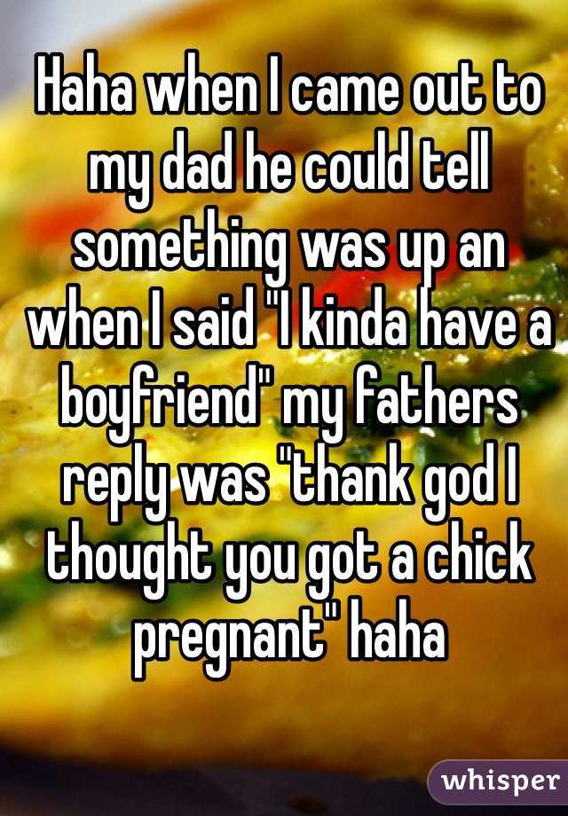 Haha when I came out to my dad he could tell something was up an when I said "I kinda have a boyfriend" my fathers reply was "thank god I thought you got a chick pregnant" haha