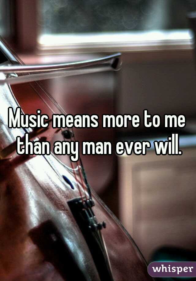 Music means more to me than any man ever will.