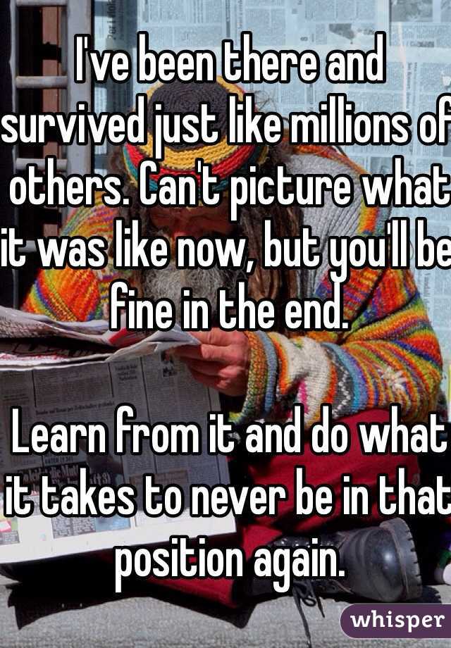 I've been there and survived just like millions of others. Can't picture what it was like now, but you'll be fine in the end.

Learn from it and do what it takes to never be in that position again.