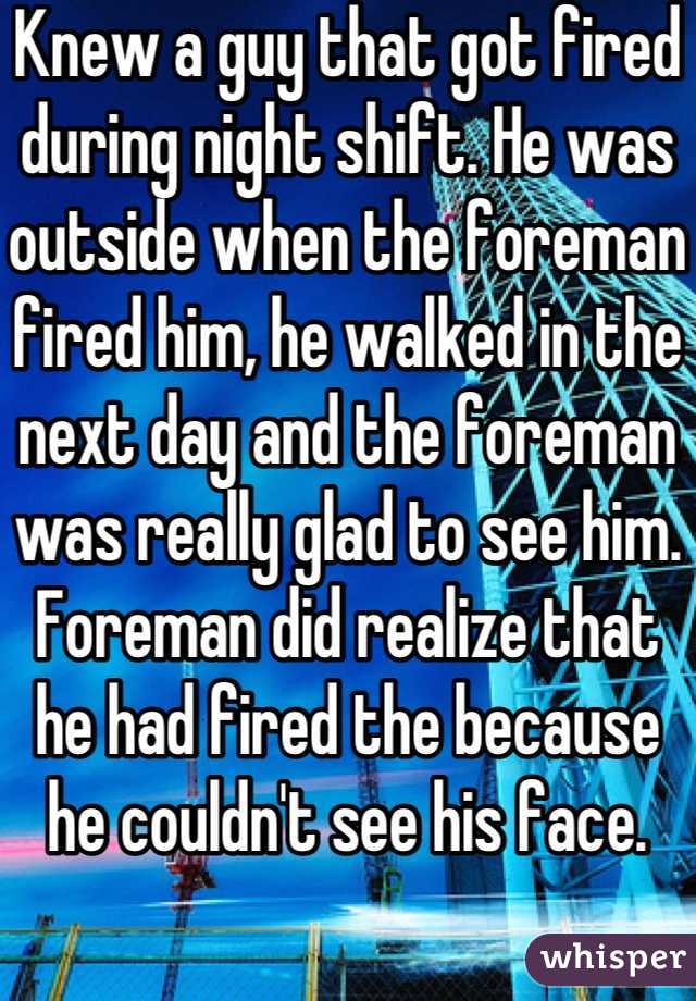 Knew a guy that got fired during night shift. He was outside when the foreman fired him, he walked in the next day and the foreman was really glad to see him. Foreman did realize that he had fired the because he couldn't see his face. 
