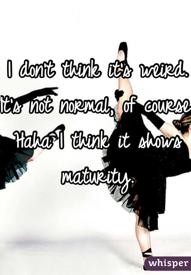 I don't think it's weird. It's not normal, of course. Haha I think it shows maturity. 