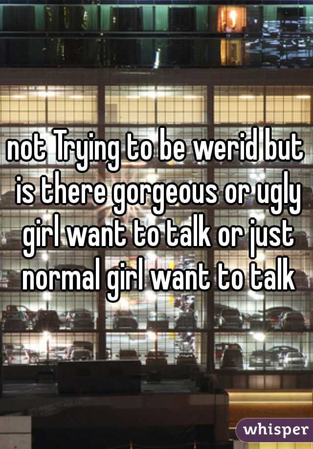 not Trying to be werid but is there gorgeous or ugly girl want to talk or just normal girl want to talk