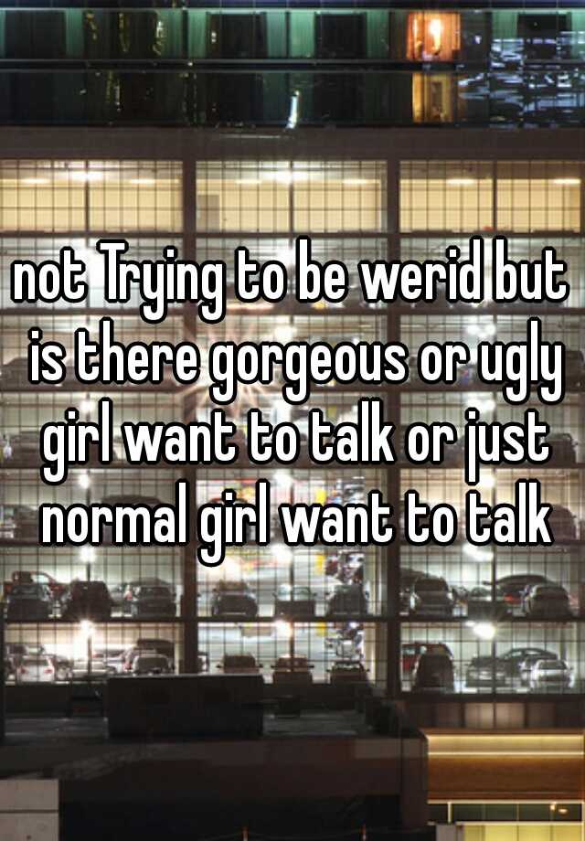 not Trying to be werid but is there gorgeous or ugly girl want to talk or just normal girl want to talk