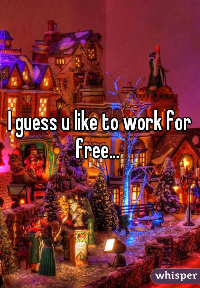 I guess u like to work for free...  