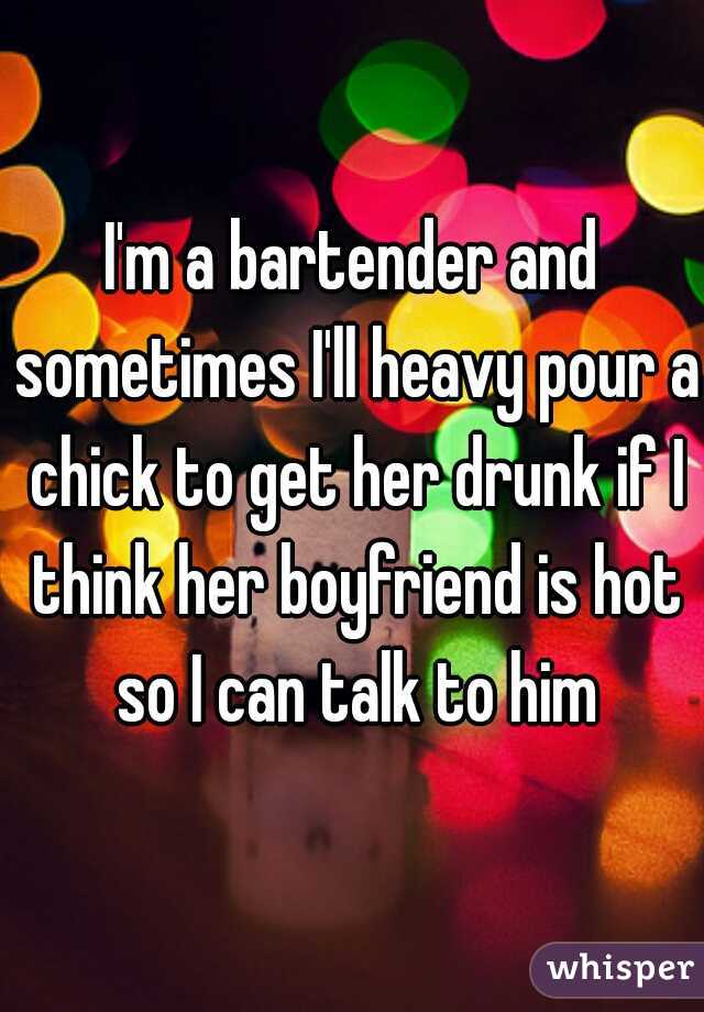 I'm a bartender and sometimes I'll heavy pour a chick to get her drunk if I think her boyfriend is hot so I can talk to him