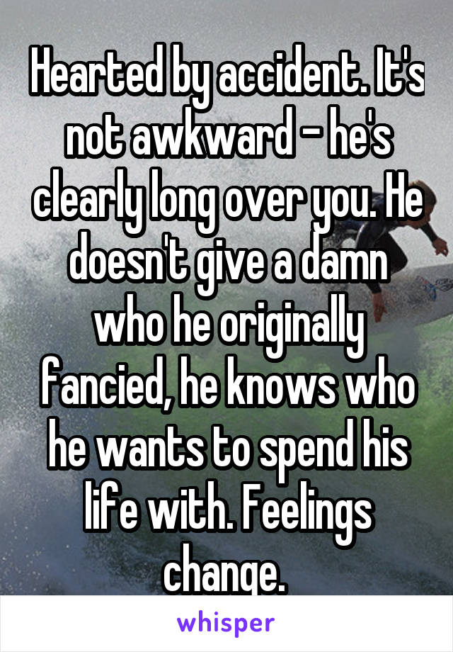 Hearted by accident. It's not awkward - he's clearly long over you. He doesn't give a damn who he originally fancied, he knows who he wants to spend his life with. Feelings change. 