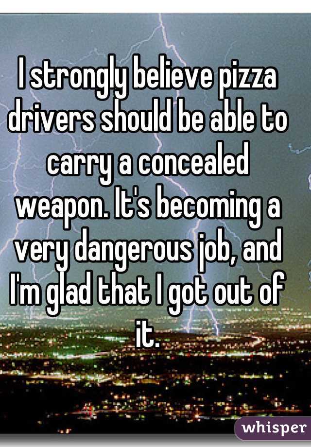 I strongly believe pizza drivers should be able to carry a concealed weapon. It's becoming a very dangerous job, and I'm glad that I got out of it.