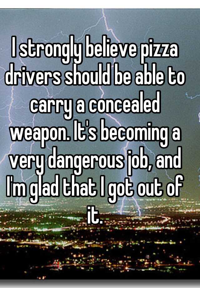 I strongly believe pizza drivers should be able to carry a concealed weapon. It's becoming a very dangerous job, and I'm glad that I got out of it.