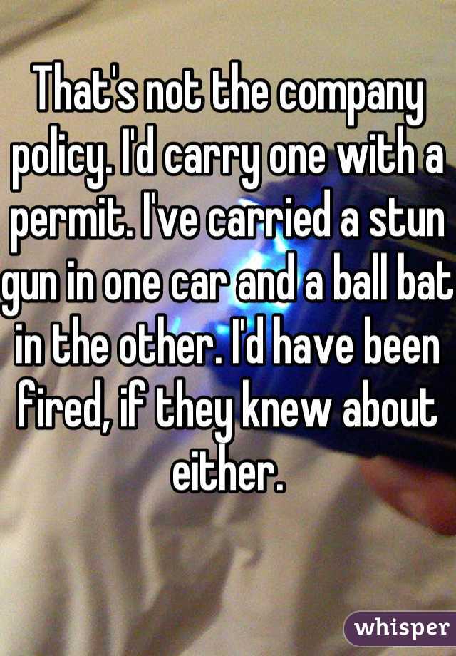 That's not the company policy. I'd carry one with a permit. I've carried a stun gun in one car and a ball bat in the other. I'd have been fired, if they knew about either.