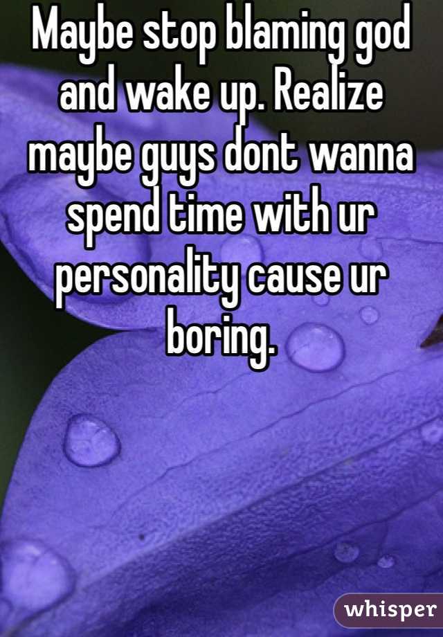Maybe stop blaming god and wake up. Realize maybe guys dont wanna spend time with ur personality cause ur boring.
