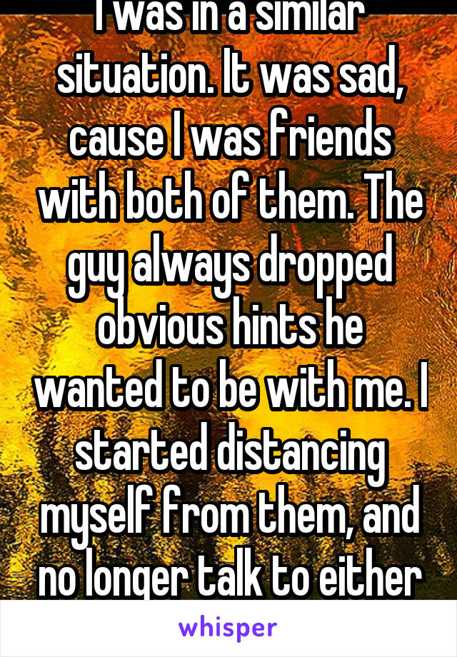 I was in a similar situation. It was sad, cause I was friends with both of them. The guy always dropped obvious hints he wanted to be with me. I started distancing myself from them, and no longer talk to either one. 