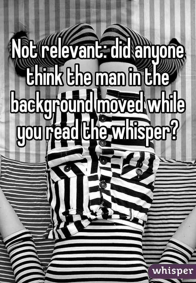 Not relevant: did anyone think the man in the background moved while you read the whisper? 