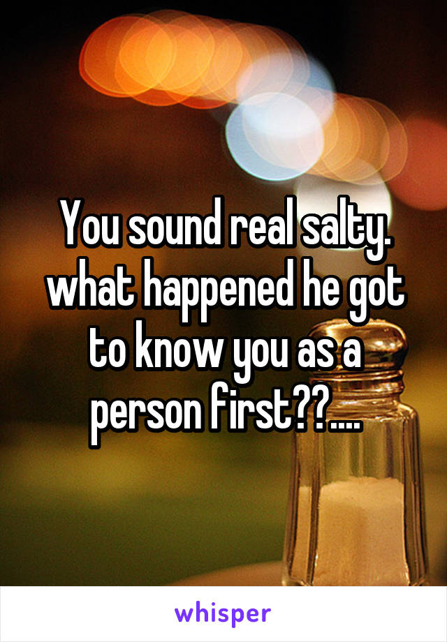 You sound real salty. what happened he got to know you as a person first??....