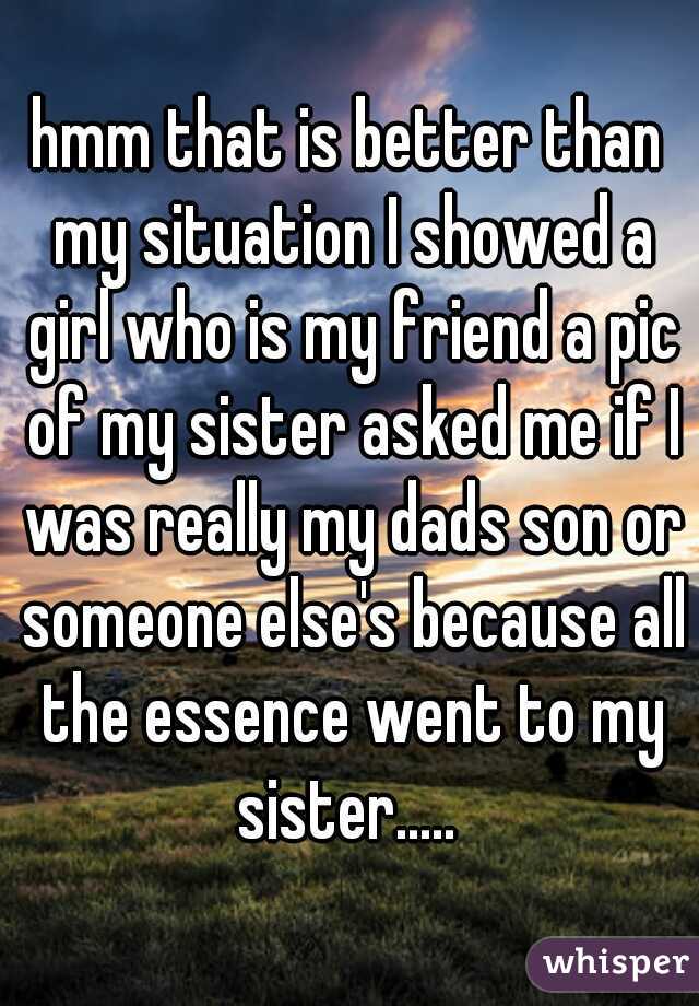 hmm that is better than my situation I showed a girl who is my friend a pic of my sister asked me if I was really my dads son or someone else's because all the essence went to my sister..... 
