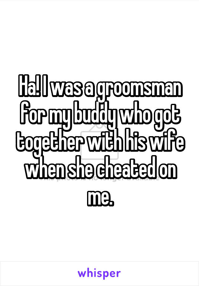 Ha! I was a groomsman for my buddy who got together with his wife when she cheated on me.