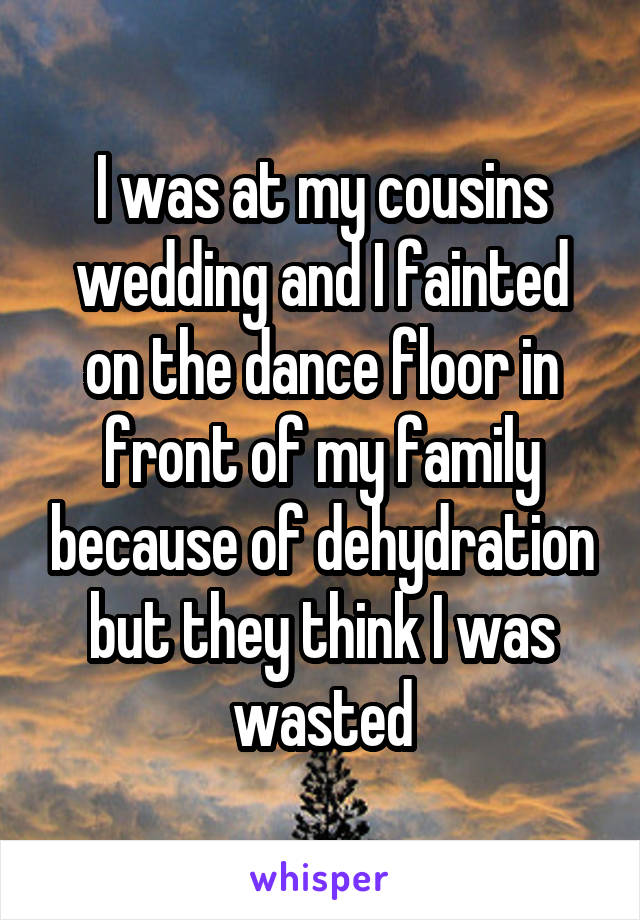 I was at my cousins wedding and I fainted on the dance floor in front of my family because of dehydration but they think I was wasted