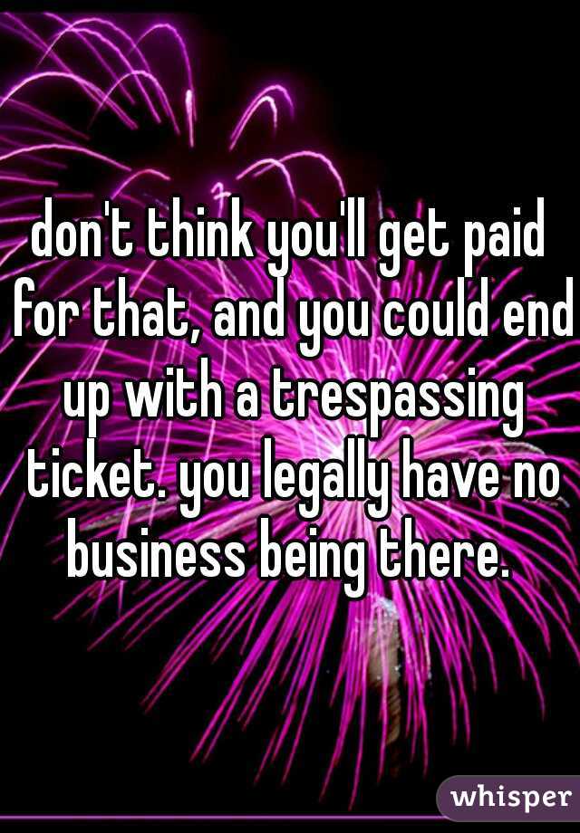 don't think you'll get paid for that, and you could end up with a trespassing ticket. you legally have no business being there. 