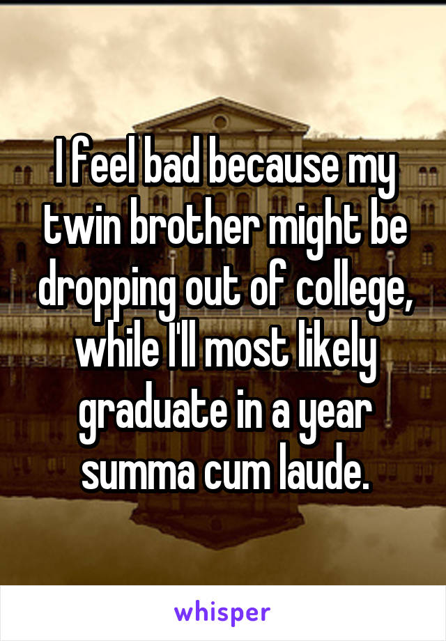 I feel bad because my twin brother might be dropping out of college, while I'll most likely graduate in a year summa cum laude.