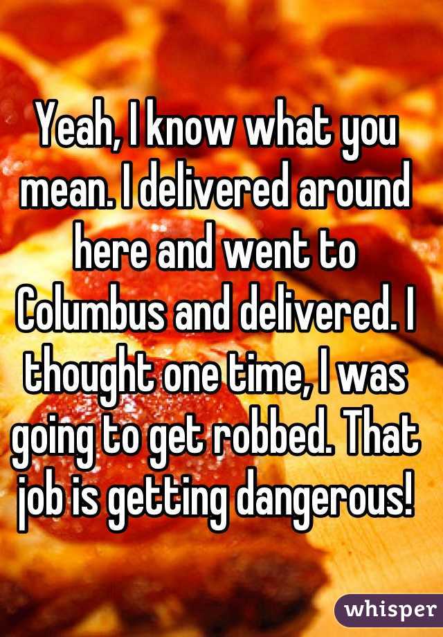 Yeah, I know what you mean. I delivered around here and went to Columbus and delivered. I thought one time, I was going to get robbed. That job is getting dangerous!