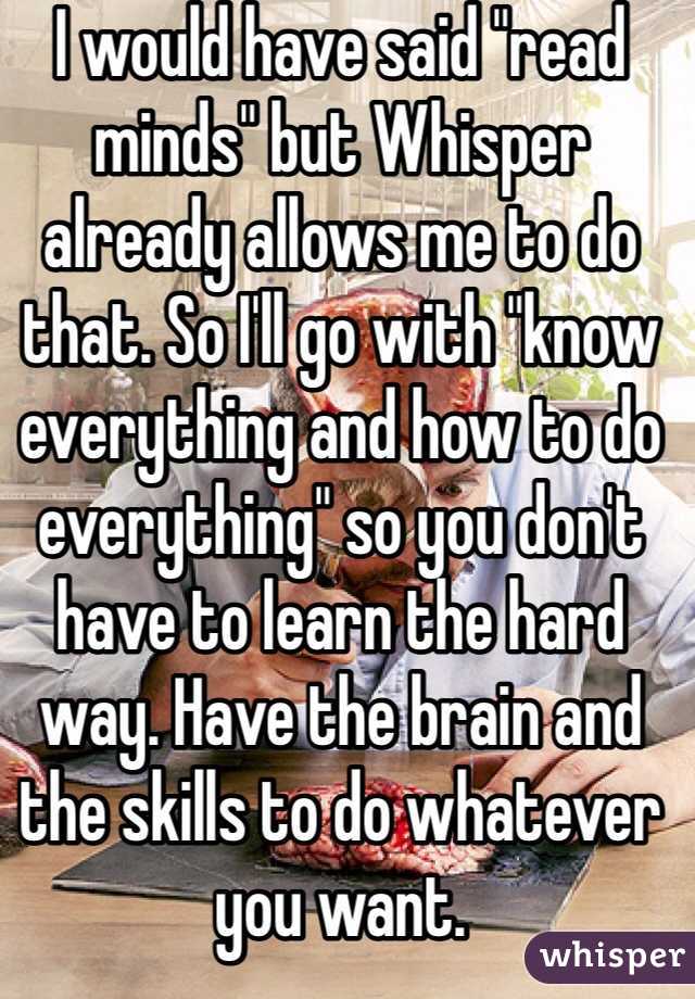 I would have said "read minds" but Whisper already allows me to do that. So I'll go with "know everything and how to do everything" so you don't have to learn the hard way. Have the brain and the skills to do whatever you want.