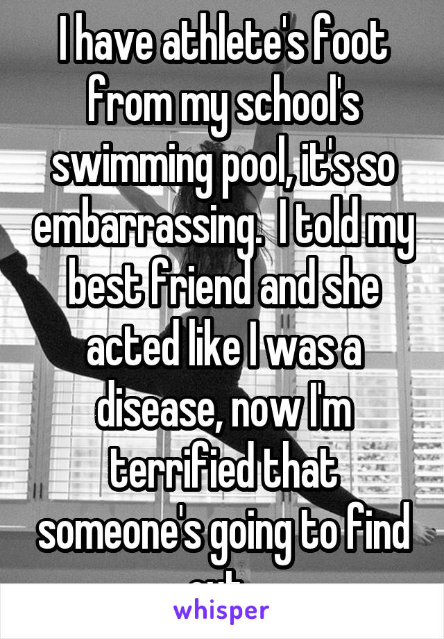 I have athlete's foot from my school's swimming pool, it's so embarrassing.  I told my best friend and she acted like I was a disease, now I'm terrified that someone's going to find out. 