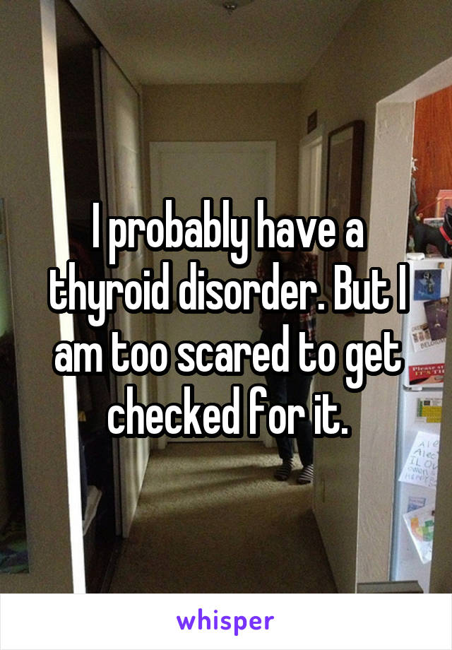 I probably have a thyroid disorder. But I am too scared to get checked for it.