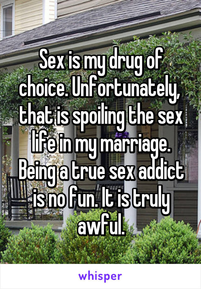 Sex is my drug of choice. Unfortunately,  that is spoiling the sex life in my marriage. Being a true sex addict is no fun. It is truly awful.