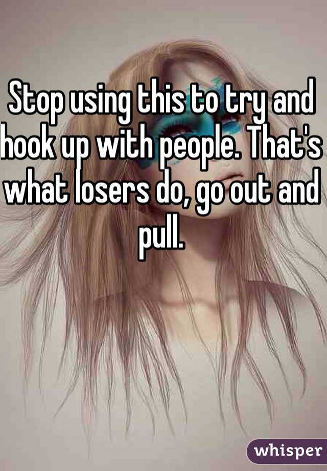 Stop using this to try and hook up with people. That's what losers do, go out and pull. 