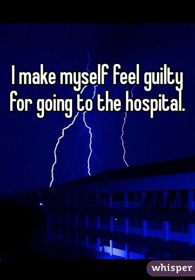 I make myself feel guilty for going to the hospital.