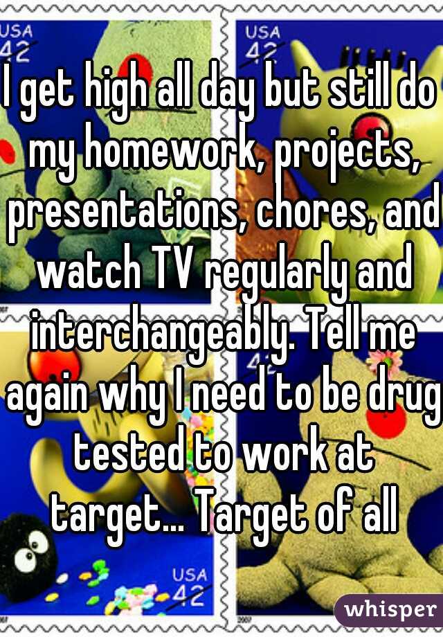 I get high all day but still do my homework, projects, presentations, chores, and watch TV regularly and interchangeably. Tell me again why I need to be drug tested to work at target... Target of all