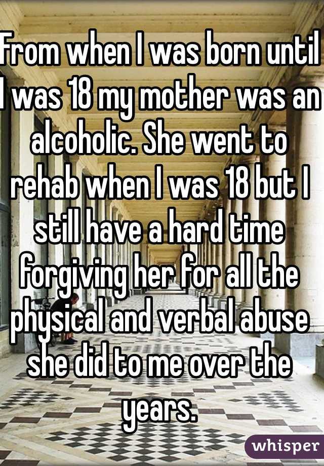 From when I was born until I was 18 my mother was an alcoholic. She went to rehab when I was 18 but I still have a hard time forgiving her for all the physical and verbal abuse she did to me over the years.