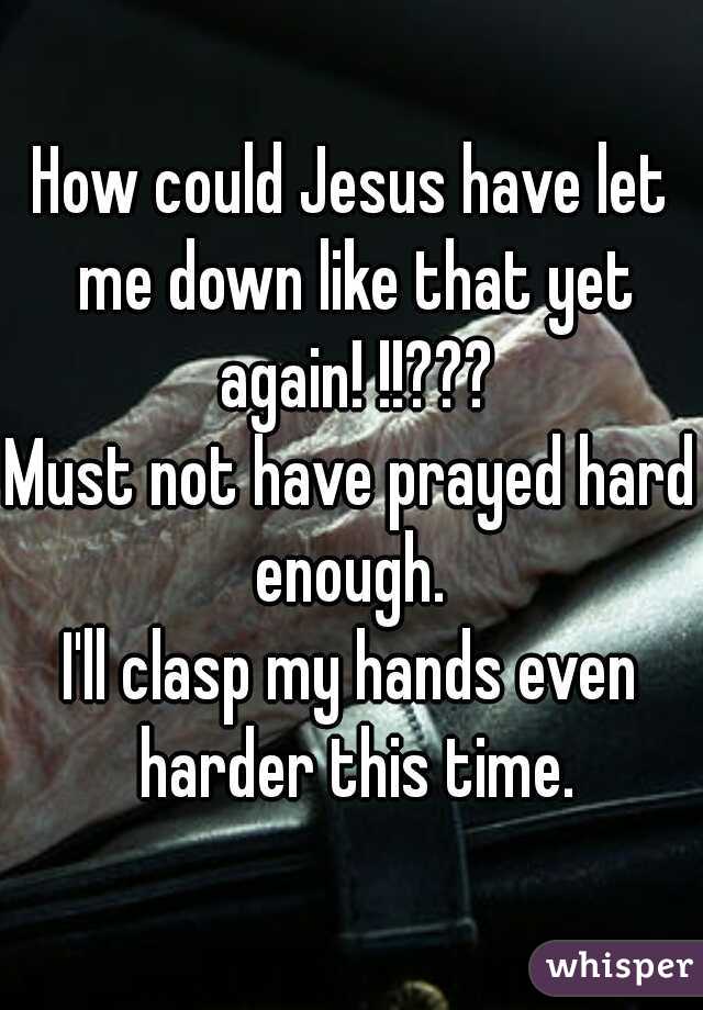 How could Jesus have let me down like that yet again! !!???
Must not have prayed hard enough. 
I'll clasp my hands even harder this time.