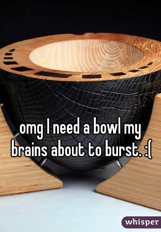 omg I need a bowl my brains about to burst. :(