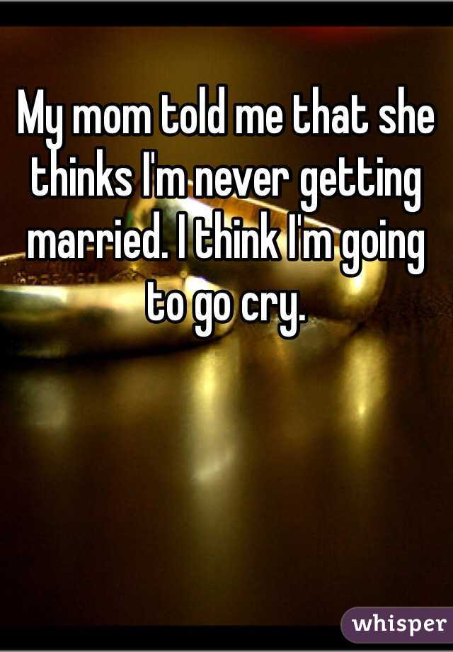 My mom told me that she thinks I'm never getting married. I think I'm going to go cry.