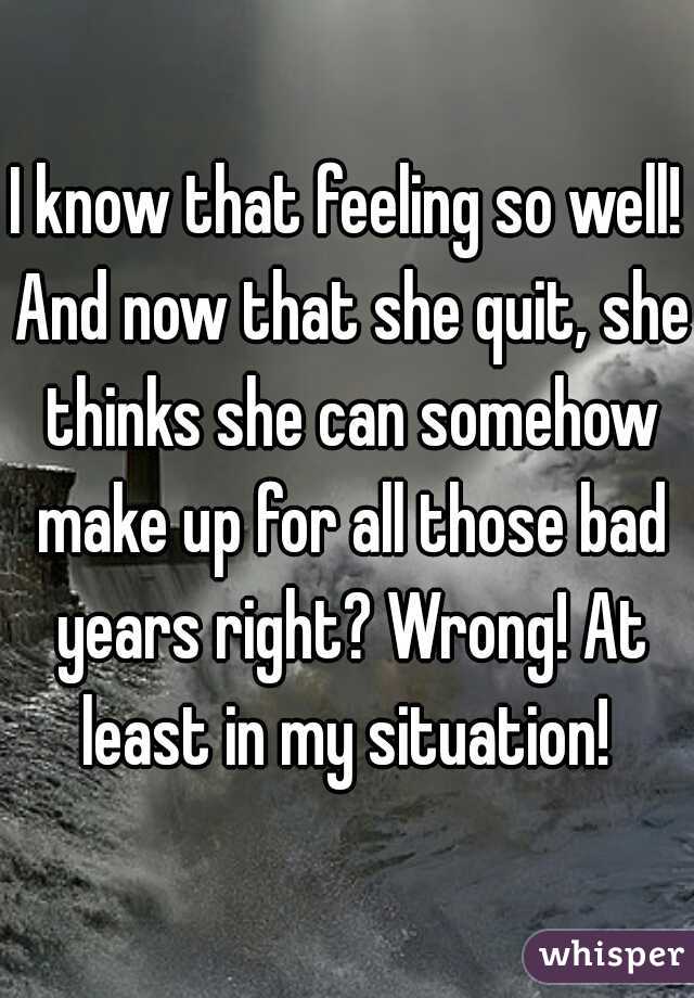 I know that feeling so well! And now that she quit, she thinks she can somehow make up for all those bad years right? Wrong! At least in my situation! 