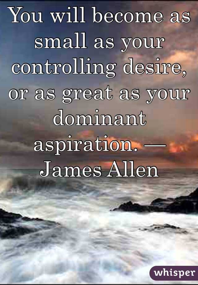 You will become as small as your controlling desire, or as great as your dominant aspiration. — James Allen