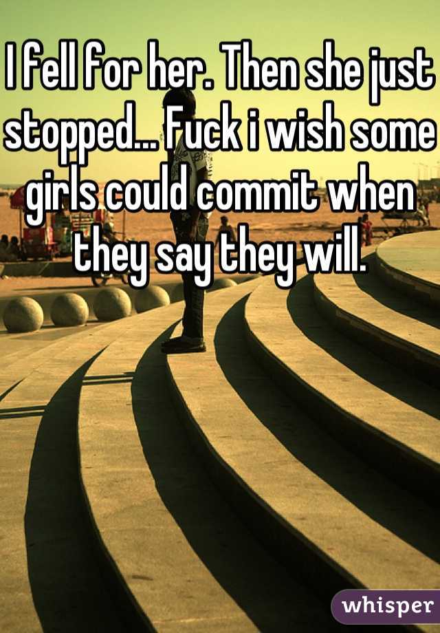 I fell for her. Then she just stopped... Fuck i wish some girls could commit when they say they will.