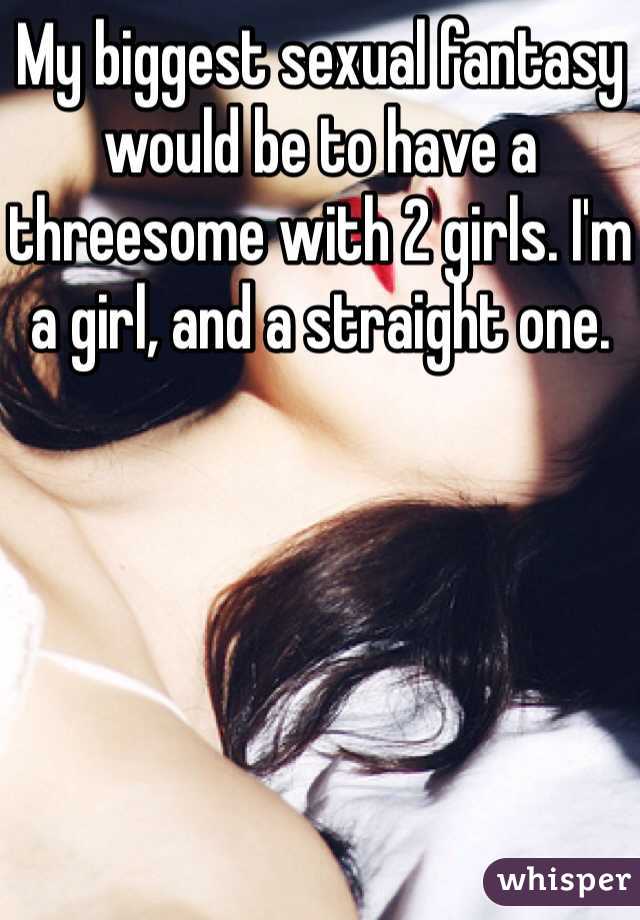 My biggest sexual fantasy would be to have a threesome with 2 girls. I'm a girl, and a straight one.