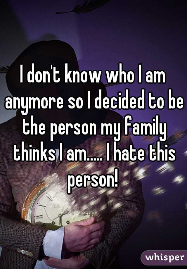 I don't know who I am anymore so I decided to be the person my family thinks I am..... I hate this person! 