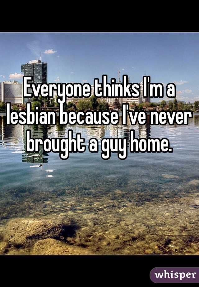 Everyone thinks I'm a lesbian because I've never brought a guy home. 