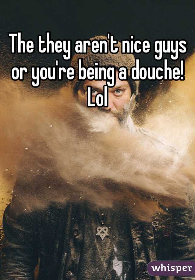 The they aren't nice guys or you're being a douche! Lol 