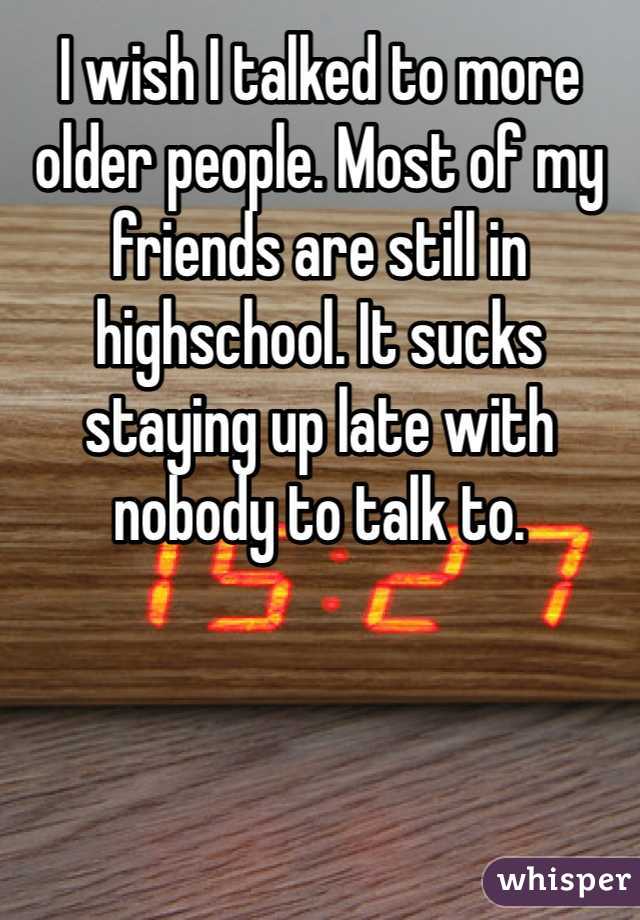 I wish I talked to more older people. Most of my friends are still in highschool. It sucks staying up late with nobody to talk to. 