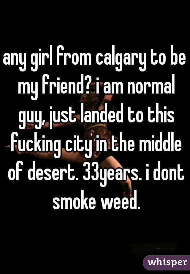 any girl from calgary to be my friend? i am normal guy, just landed to this fucking city in the middle of desert. 33years. i dont smoke weed.