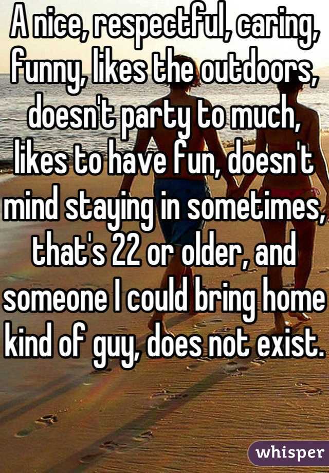 A nice, respectful, caring, funny, likes the outdoors, doesn't party to much, likes to have fun, doesn't mind staying in sometimes, that's 22 or older, and someone I could bring home kind of guy, does not exist. 