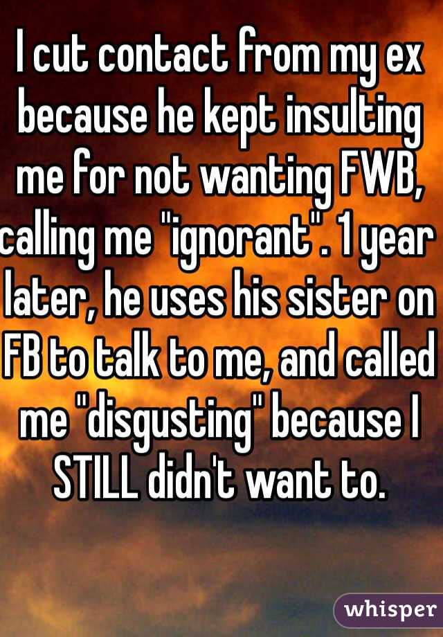 I cut contact from my ex because he kept insulting me for not wanting FWB, calling me "ignorant". 1 year later, he uses his sister on FB to talk to me, and called me "disgusting" because I STILL didn't want to.
