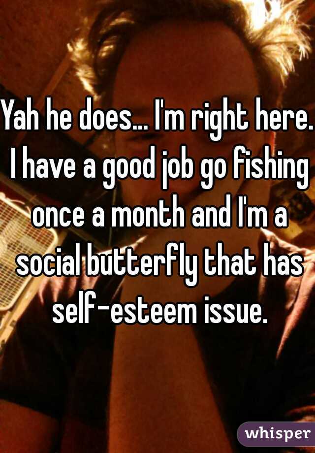 Yah he does... I'm right here. I have a good job go fishing once a month and I'm a social butterfly that has self-esteem issue.