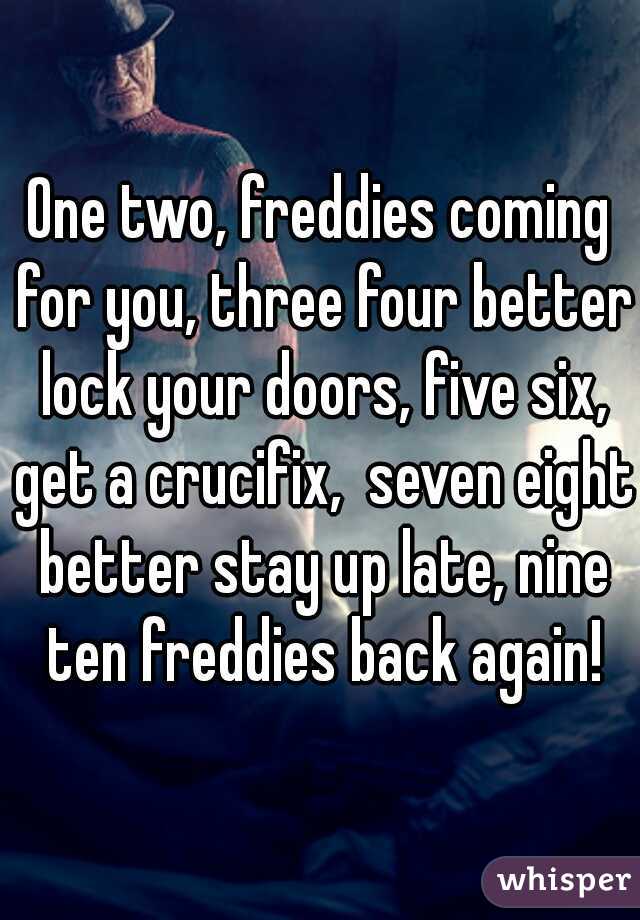 One two, freddies coming for you, three four better lock your doors, five six, get a crucifix,  seven eight better stay up late, nine ten freddies back again!