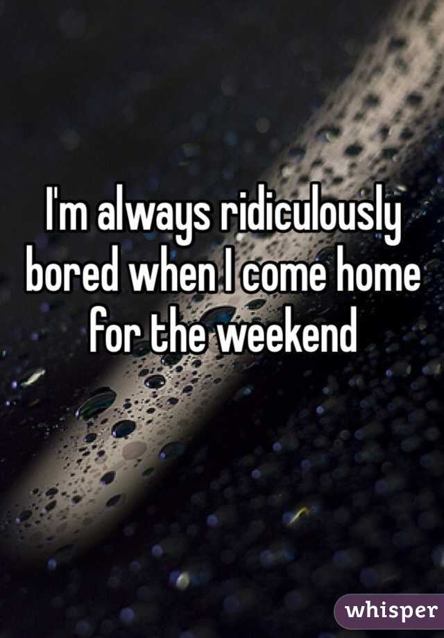 I'm always ridiculously bored when I come home for the weekend 