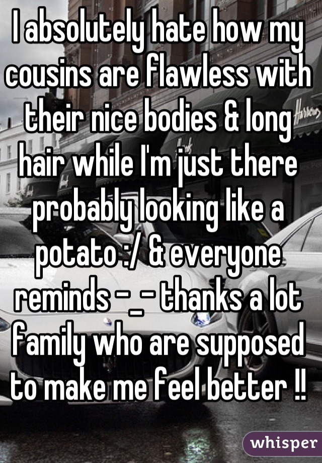 I absolutely hate how my cousins are flawless with their nice bodies & long hair while I'm just there probably looking like a potato :/ & everyone reminds -_- thanks a lot family who are supposed to make me feel better !!