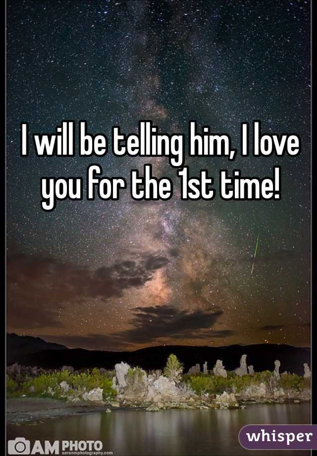 I will be telling him, I love you for the 1st time!